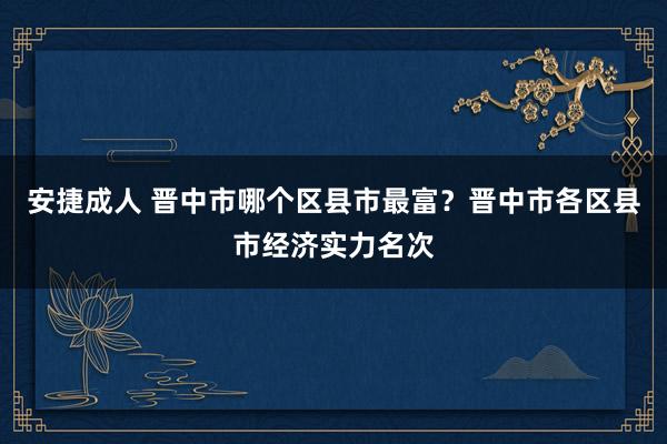 安捷成人 晋中市哪个区县市最富？晋中市各区县市经济实力名次