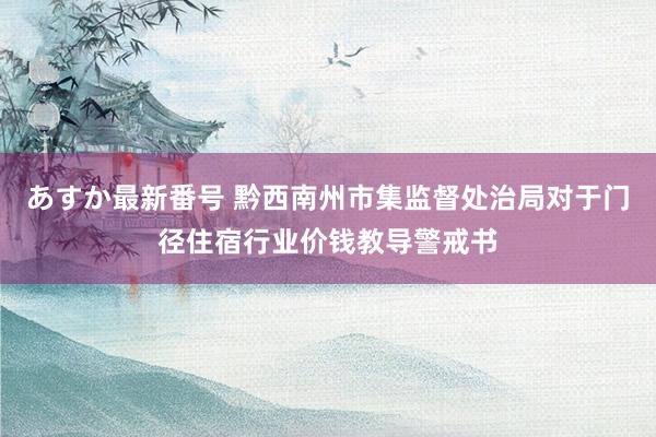 あすか最新番号 黔西南州市集监督处治局对于门径住宿行业价钱教导警戒书