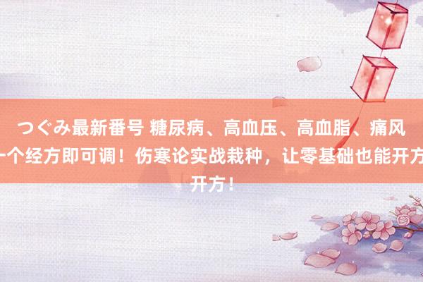 つぐみ最新番号 糖尿病、高血压、高血脂、痛风一个经方即可调！伤寒论实战栽种，让零基础也能开方！