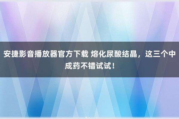 安捷影音播放器官方下载 熔化尿酸结晶，这三个中成药不错试试！