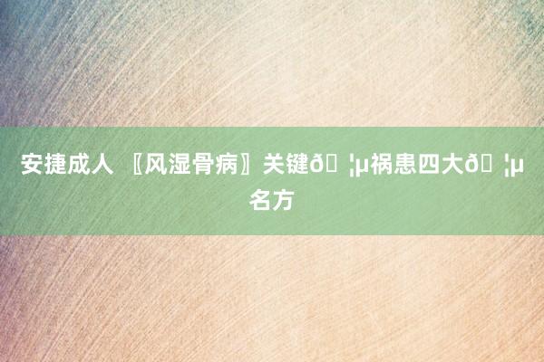 安捷成人 〖风湿骨病〗关键?祸患四大?名方