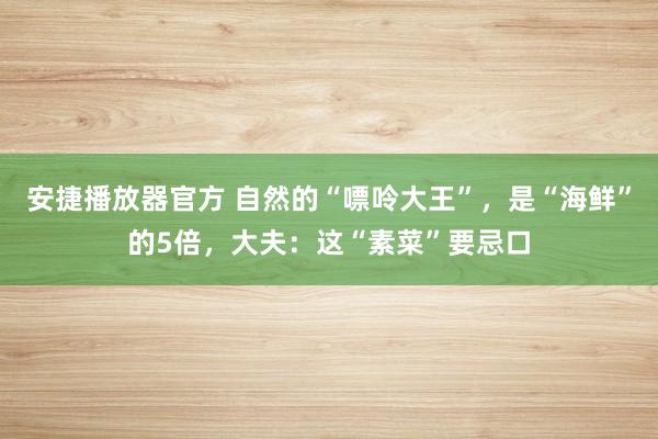 安捷播放器官方 自然的“嘌呤大王”，是“海鲜”的5倍，大夫：这“素菜”要忌口