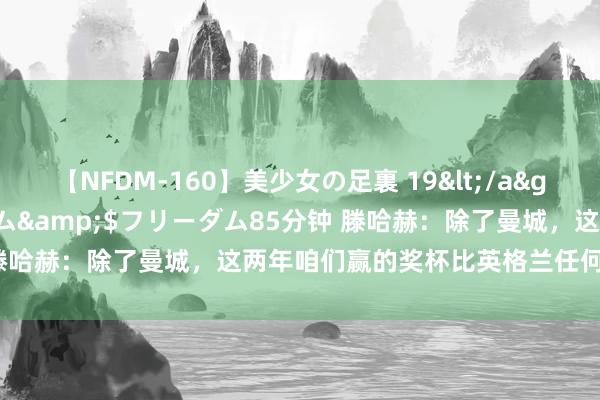 【NFDM-160】美少女の足裏 19</a>2010-01-05フリーダム&$フリーダム85分钟 滕哈赫：除了曼城，这两年咱们赢的奖杯比英格兰任何俱乐部皆多