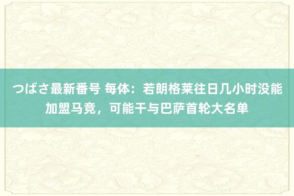 つばさ最新番号 每体：若朗格莱往日几小时没能加盟马竞，可能干与巴萨首轮大名单