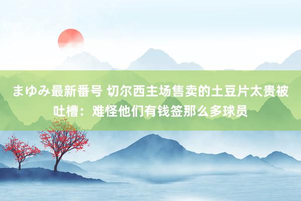 まゆみ最新番号 切尔西主场售卖的土豆片太贵被吐槽：难怪他们有钱签那么多球员