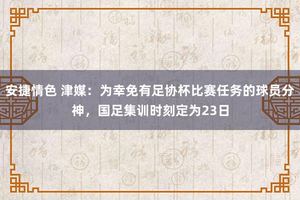 安捷情色 津媒：为幸免有足协杯比赛任务的球员分神，国足集训时刻定为23日