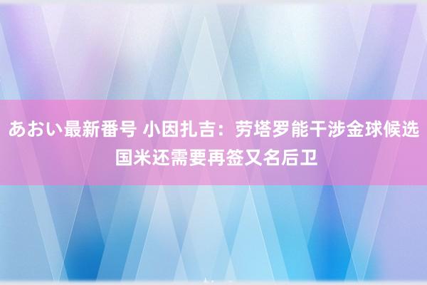 あおい最新番号 小因扎吉：劳塔罗能干涉金球候选 国米还需要再签又名后卫