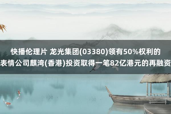 快播伦理片 龙光集团(03380)领有50%权利的表情公司麒湾(香港)投资取得一笔82亿港元的再融资