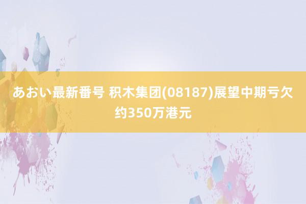 あおい最新番号 积木集团(08187)展望中期亏欠约350万港元