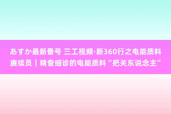 あすか最新番号 三工视频·新360行之电能质料赓续员｜精查细诊的电能质料“把关东说念主”