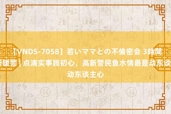 【VNDS-7058】若いママとの不倫密会 3時間 高新暖警 | 点滴实事践初心，高新警民鱼水情最是动东谈主心