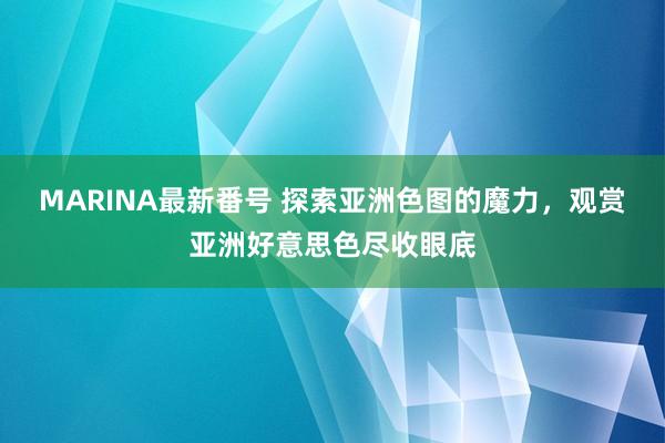 MARINA最新番号 探索亚洲色图的魔力，观赏亚洲好意思色尽收眼底