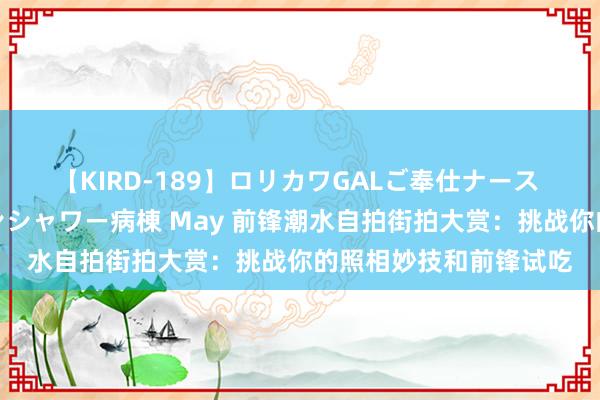 【KIRD-189】ロリカワGALご奉仕ナース 大量ぶっかけザーメンシャワー病棟 May 前锋潮水自拍街拍大赏：挑战你的照相妙技和前锋试吃