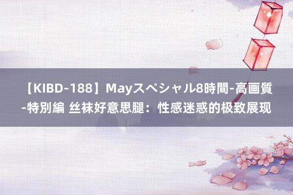 【KIBD-188】Mayスペシャル8時間-高画質-特別編 丝袜好意思腿：性感迷惑的极致展现