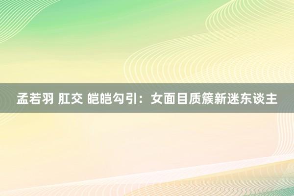 孟若羽 肛交 皑皑勾引：女面目质簇新迷东谈主