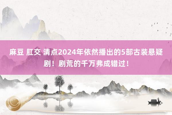 麻豆 肛交 清点2024年依然播出的5部古装悬疑剧！剧荒的千万弗成错过！