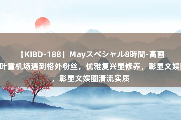 【KIBD-188】Mayスペシャル8時間-高画質-特別編 叶童机场遇到格外粉丝，优雅复兴显修养，彰显文娱圈清流实质