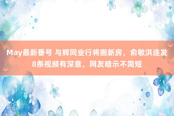 May最新番号 与辉同业行将搬新房，俞敏洪连发8条视频有深意，网友暗示不简短