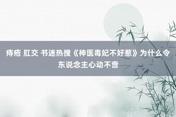 痔疮 肛交 书迷热搜《神医毒妃不好惹》为什么令东说念主心动不啻