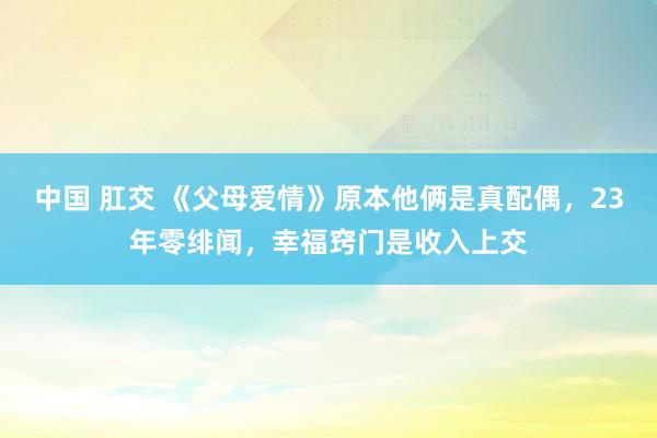 中国 肛交 《父母爱情》原本他俩是真配偶，23年零绯闻，幸福窍门是收入上交