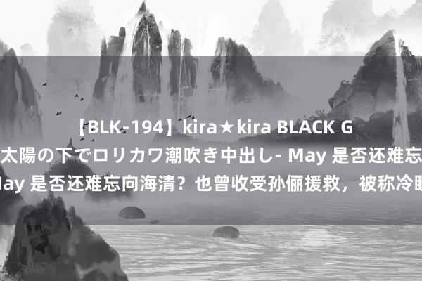 【BLK-194】kira★kira BLACK GAL 黒ギャル青姦露出-灼熱太陽の下でロリカワ潮吹き中出し- May 是否还难忘向海清？也曾收受孙俪援救，被称冷眼狼的学生