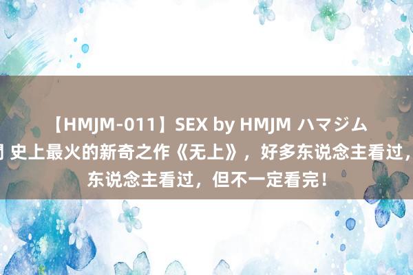 【HMJM-011】SEX by HMJM ハマジムベスト09 6時間 史上最火的新奇之作《无上》，好多东说念主看过，但不一定看完！