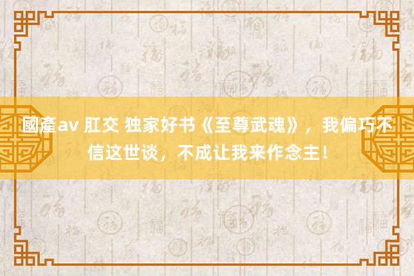 國產av 肛交 独家好书《至尊武魂》，我偏巧不信这世谈，不成让我来作念主！