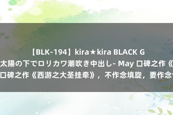 【BLK-194】kira★kira BLACK GAL 黒ギャル青姦露出-灼熱太陽の下でロリカワ潮吹き中出し- May 口碑之作《西游之大圣挂牵》，不作念填旋，要作念气运的愚弄者！