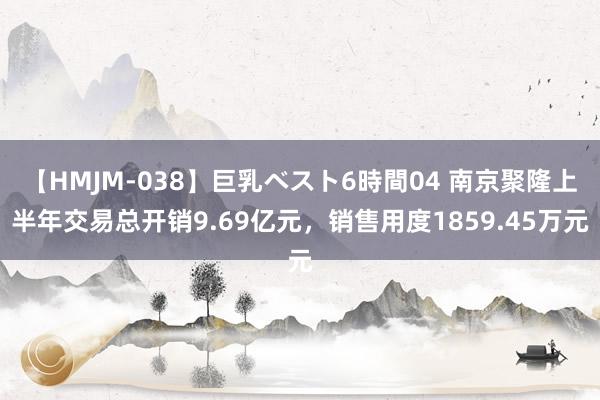 【HMJM-038】巨乳ベスト6時間04 南京聚隆上半年交易总开销9.69亿元，销售用度1859.45万元