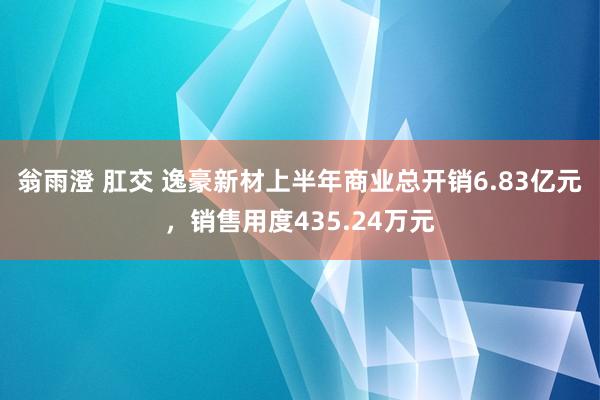 翁雨澄 肛交 逸豪新材上半年商业总开销6.83亿元，销售用度435.24万元