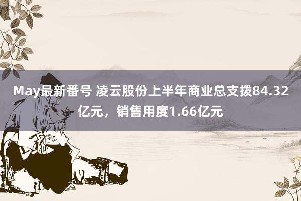 May最新番号 凌云股份上半年商业总支拨84.32亿元，销售用度1.66亿元