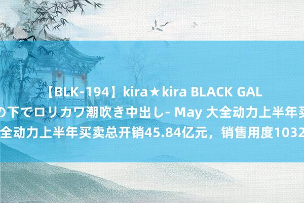 【BLK-194】kira★kira BLACK GAL 黒ギャル青姦露出-灼熱太陽の下でロリカワ潮吹き中出し- May 大全动力上半年买卖总开销45.84亿元，销售用度1032.43万元