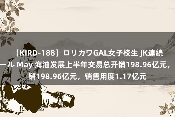 【KIRD-188】ロリカワGAL女子校生 JK連続一撃顔射ハイスクール May 海油发展上半年交易总开销198.96亿元，销售用度1.17亿元