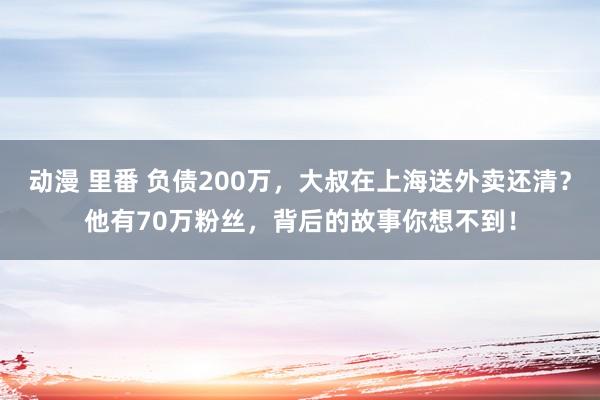 动漫 里番 负债200万，大叔在上海送外卖还清？他有70万粉丝，背后的故事你想不到！