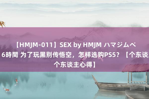 【HMJM-011】SEX by HMJM ハマジムベスト09 6時間 为了玩黑别传悟空，怎样选购PS5？【个东谈主心得】