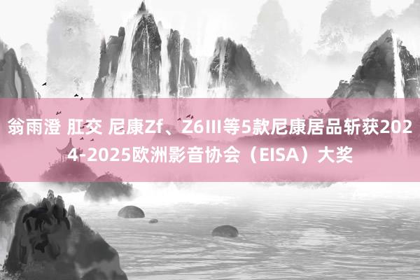 翁雨澄 肛交 尼康Zf、Z6Ⅲ等5款尼康居品斩获2024-2025欧洲影音协会（EISA）大奖