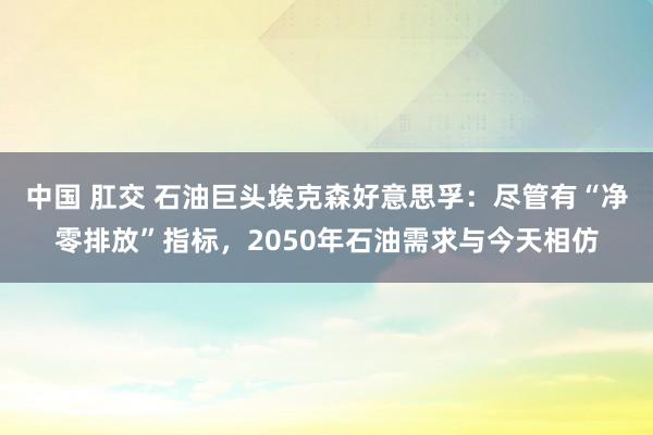 中国 肛交 石油巨头埃克森好意思孚：尽管有“净零排放”指标，2050年石油需求与今天相仿