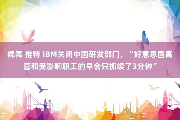 裸舞 推特 IBM关闭中国研发部门，“好意思国高管和受影响职工的早会只抓续了3分钟”