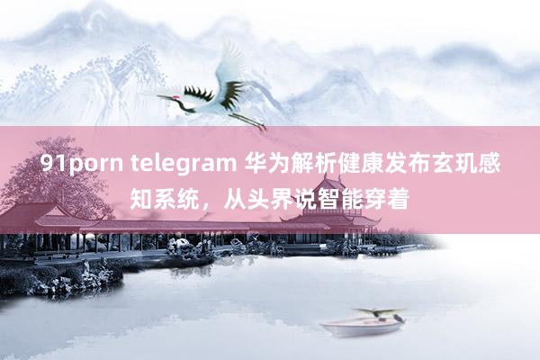 91porn telegram 华为解析健康发布玄玑感知系统，从头界说智能穿着