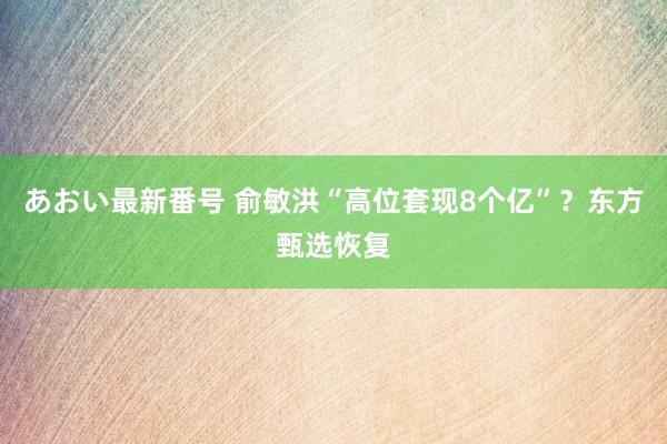 あおい最新番号 俞敏洪“高位套现8个亿”？东方甄选恢复