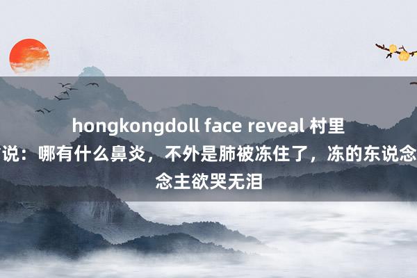 hongkongdoll face reveal 村里的疯癫老翁说：哪有什么鼻炎，不外是肺被冻住了，冻的东说念主欲哭无泪