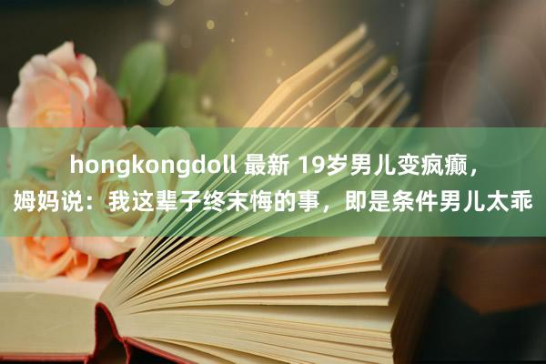 hongkongdoll 最新 19岁男儿变疯癫，姆妈说：我这辈子终末悔的事，即是条件男儿太乖