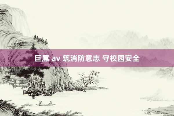 巨屌 av 筑消防意志 守校园安全