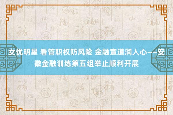 女优明星 看管职权防风险 金融宣道润人心——安徽金融训练第五组举止顺利开展