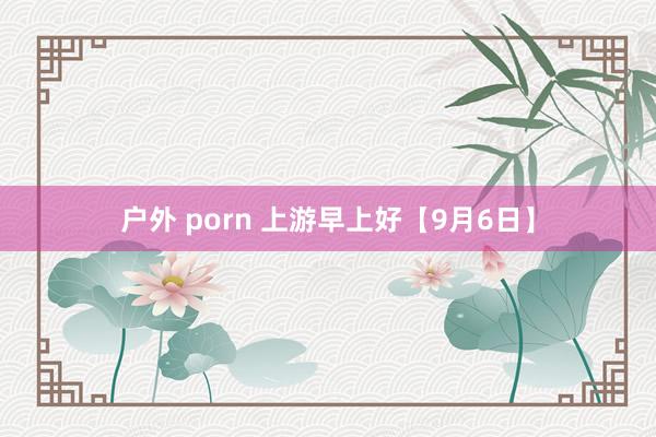 户外 porn 上游早上好【9月6日】