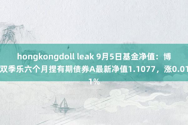 hongkongdoll leak 9月5日基金净值：博时双季乐六个月捏有期债券A最新净值1.1077，涨0.01%