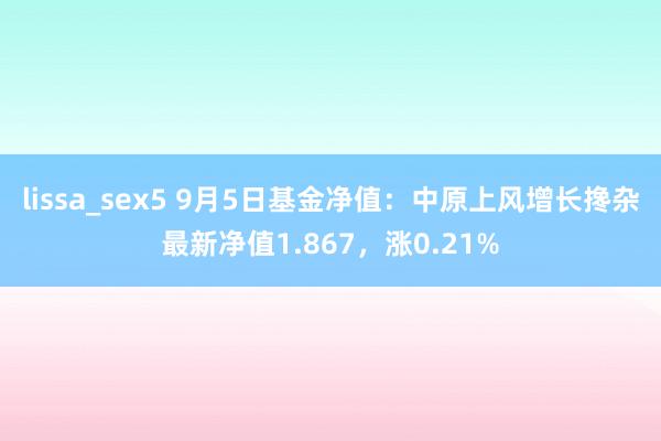 lissa_sex5 9月5日基金净值：中原上风增长搀杂最新净值1.867，涨0.21%