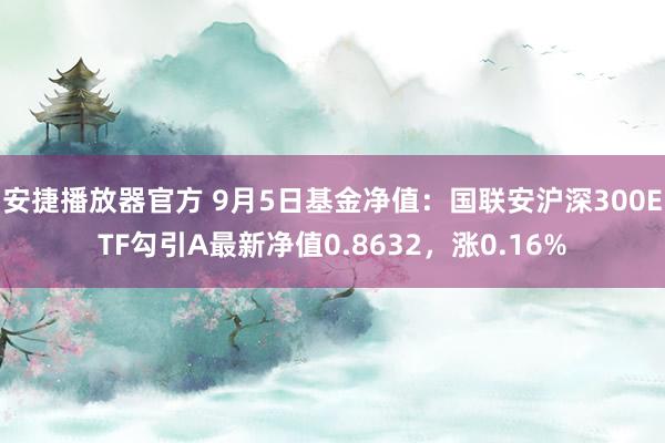 安捷播放器官方 9月5日基金净值：国联安沪深300ETF勾引A最新净值0.8632，涨0.16%