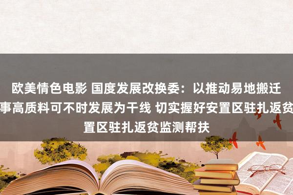 欧美情色电影 国度发展改换委：以推动易地搬迁安置区竣事高质料可不时发展为干线 切实握好安置区驻扎返贫监测帮扶