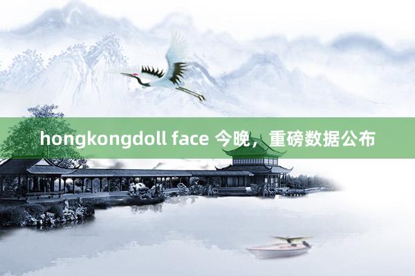 hongkongdoll face 今晚，重磅数据公布